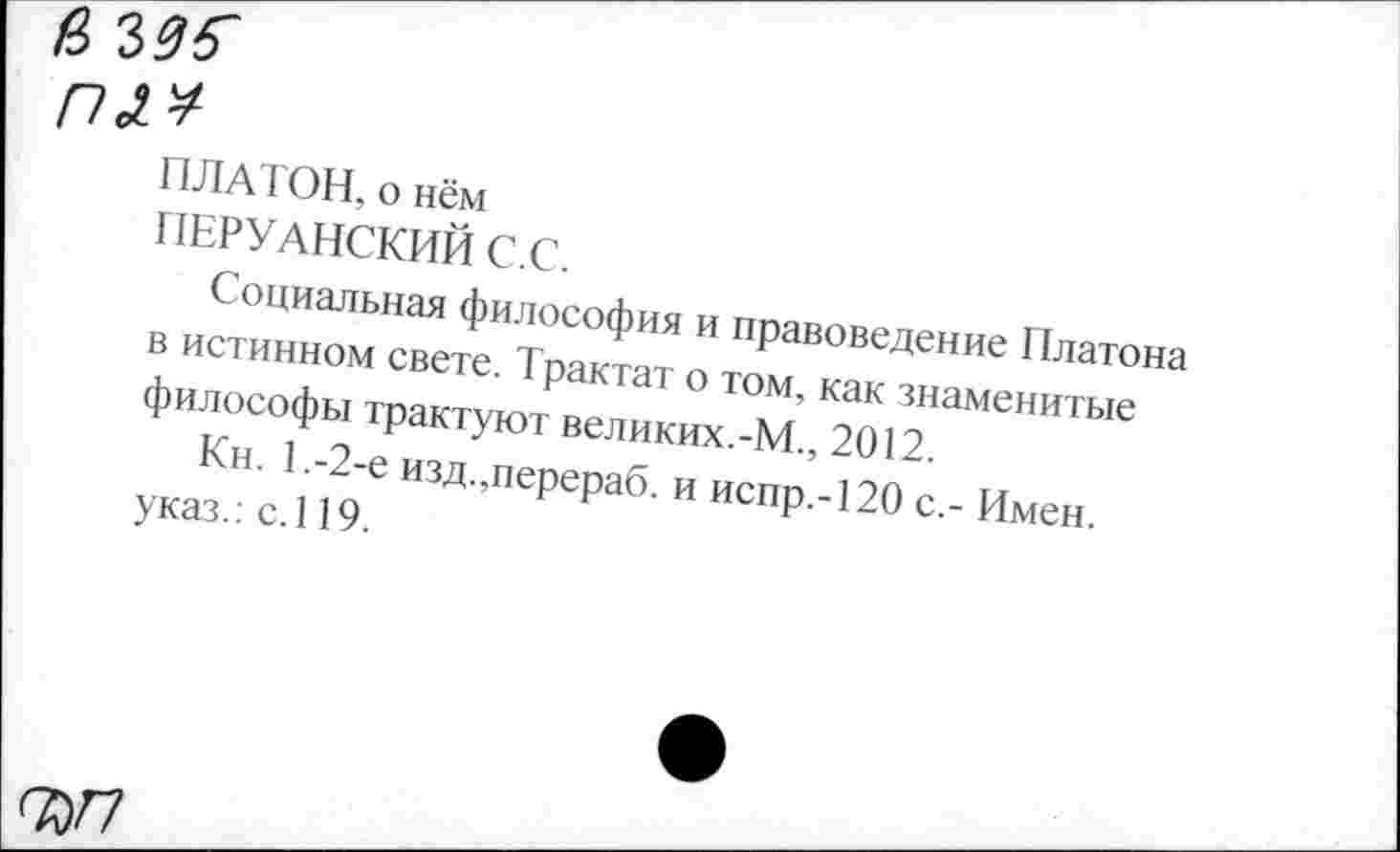 ﻿а ыб'
пл*
ПЛАТОН, о нём
ПЕРУАНСКИЙ С.С.
Социальная философия и правоведение Платона в истинном свете. Трактат о том, как знаменитые философы трактуют великих.-М., 2012.
Кн. 1,-2-е изд.,перераб. и испр.-120 с,- Имен, указ.: с.119.